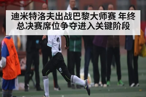 迪米特洛夫出战巴黎大师赛 年终总决赛席位争夺进入关键阶段 | kaiyun