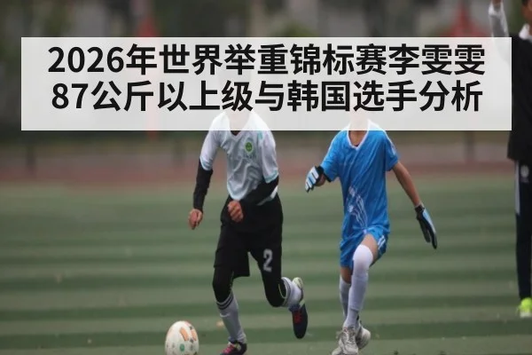 2026年世界举重锦标赛李雯雯87公斤以上级与韩国选手分析